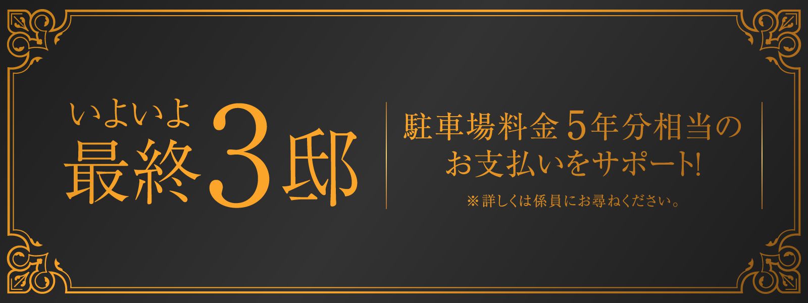 いよいよ最終3邸／駐車場料金5年分相当のお支払いをサポート！※詳しくは係員にお尋ねください。