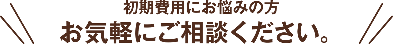 初期費用にお悩みの方お気軽にご相談ください。